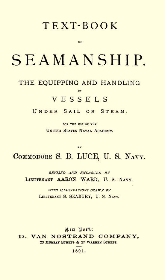 Photo of manual title page. TEXT-BOOK OF SEAMANSHIP THE EQUIPPING AND HANDLING OF VESSELS UNDER SAIL OR STEAM. FOR THE USE OF THE UNITED STATES NAVAL ACADEMY. BY COMMODORE S. B. LUCE, U. S. NAVY. REVISED AND ENLARGED BY LIEUTENANT AARON WARD, U. S. NAVY. WITH ILLUSTRATIONS DRAWN BY LIEUTENANT S. SEABURY, U. S. NAVY. New York: VAN NOSTRAND COMPANY, 23 MURRAY STREET & 27 WARREN STREET. 1891.